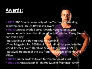 Awards:

 2007: BBC Sports personality of the Year for outstanding
achievements - Helen Rawlinson award
 2008: Laureus World Sports Awards Nominated as best
newcomer with Lewis Hamilton, Alberto Contador, Casey Stoner
and Tyson Gay
- Best athlete at Paralympic Games Beijing
- Time Magazine Top 100 list of most influential people in the
world. Oscar 23 with Oprah at 22 and Tom Cruise at 24
- Received freedom of the city from the Mayors of Rome and
Milan
 2009: Flambeau d’Or Award for Promotion of sport
 2011-12: Ambassador of Thierry Mugler fragrance, Amen
 