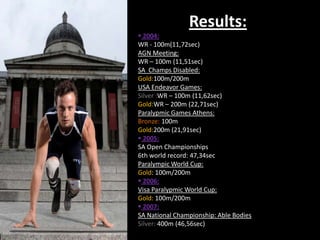 Results:
 2004:
WR - 100m(11,72sec)
AGN Meeting:
WR – 100m (11,51sec)
SA Champs Disabled:
Gold:100m/200m
USA Endeavor Games:
Silver :WR – 100m (11,62sec)
Gold:WR – 200m (22,71sec)
Paralypmic Games Athens:
Bronze: 100m
Gold:200m (21,91sec)
 2005:
SA Open Championships
6th world record: 47,34sec
Paralympic World Cup:
Gold: 100m/200m
 2006:
Visa Paralypmic World Cup:
Gold: 100m/200m
 2007:
SA National Championship: Able Bodies
Silver: 400m (46,56sec)
 