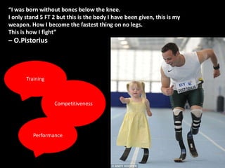 “I was born without bones below the knee.
I only stand 5 FT 2 but this is the body I have been given, this is my
weapon. How I become the fastest thing on no legs.
This is how I fight”
– O.Pistorius




       Training



                  Competitiveness




          Performance
 