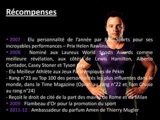 Récompenses

 2007 : Elu personnalité de l’année par BBC Sports pour ses
incroyables performances – Prix Helen Rawlinson
 2008 : Nominé aux Laureus World Sports Awards comme
meilleure révélation, aux côtés de Lewis Hamilton, Alberto
Contador, Casey Stoner et Tyson Gay
- Elu Meilleur Athlète aux Jeux Paralympiques de Pékin
- Rang n°23 au Top 100 des personnalités les plus influentes dans le
monde, dans le Time Magazine (Oprah au rang n°22 et Tom Cruise
au rang n°24)
- Reçoit le droit de cité de la part des maires de Rome et de Milan
 2009 : Flambeau d’Or pour la promotion du sport
 2011-12 : Ambassadeur du parfum Amen de Thierry Mugler
 