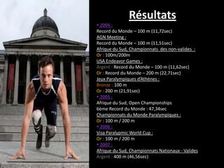 Résultats
 2004 :
Record du Monde – 100 m (11,72sec)
AGN Meeting :
Record du Monde – 100 m (11,51sec)
Afrique du Sud, Championnats des non-valides :
Or : 100m/200m
USA Endeavor Games :
Argent : Record du Monde – 100 m (11,62sec)
Or : Record du Monde – 200 m (22,71sec)
Jeux Paralympiques d’Athènes :
Bronze : 100 m
Or : 200 m (21,91sec)
 2005 :
Afrique du Sud, Open Championships
6ème Record du Monde : 47,34sec
Championnats du Monde Paralympiques :
Or : 100 m / 200 m
 2006 :
Visa Paralypmic World Cup :
Or : 100 m / 200 m
 2007 :
Afrique du Sud, Championnats Nationaux - Valides
Argent : 400 m (46,56sec)
 