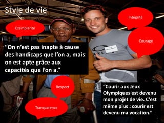 Style de vie
                                                 Intégrité

   Exemplarité


                                                       Courage
“On n’est pas inapte à cause
des handicaps que l’on a, mais
on est apte grâce aux
capacités que l’on a.”

                            Respect   “Courir aux Jeux
                                      Olympiques est devenu
                                      mon projet de vie. C’est
                 Transparence         même plus : courir est
                                      devenu ma vocation.”
 