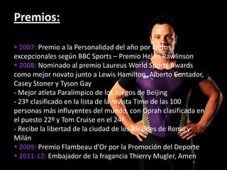 Premios:

 2007: Premio a la Personalidad del año por logros
excepcionales según BBC Sports – Premio Helen Rawlinson
 2008: Nominado al premio Laureus World Sports Awards
como mejor novato junto a Lewis Hamilton, Alberto Contador,
Casey Stoner y Tyson Gay
- Mejor atleta Paralímpico de los Juegos de Beijing
- 23º clasificado en la lista de la revista Time de las 100
personas más influyentes del mundo, con Oprah clasificada en
el puesto 22º y Tom Cruise en el 24º.
- Recibe la libertad de la ciudad de los Alcaldes de Roma y
Milán
 2009: Premio Flambeau d’Or por la Promoción del Deporte
 2011-12: Embajador de la fragancia Thierry Mugler, Amen
 