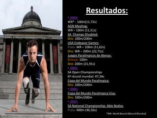 Resultados:
 2004:
WR* - 100m(11,72s)
AGN Meeting:
WR – 100m (11,51s)
SA Champs Disabled:
Oro: 100m/200m
USA Endeavor Games:
Plata: WR – 100m (11,62s)
Oro: WR – 200m (22,71s)
Juegos Paralímpicos de Atenas:
Bronce: 100m
Oro: 200m (21,91s)
 2005:
SA Open Championships
6º récord mundial: 47,34s
Copa del Mundo Paralímpica:
Oro: 100m/200m
 2006:
Copa del Mundo Paralímpica Visa:
Oro: 100m/200m
 2007:
SA National Championship: Able Bodies
Plata: 400m (46,56s)
                         *WR: World Record (Récord Mundial)
 