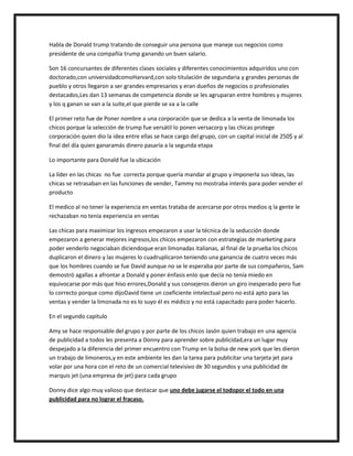 Habla de Donald trump tratando de conseguir una persona que maneje sus negocios como
presidente de una compañía trump ganando un buen salario.
Son 16 concursantes de diferentes clases sociales y diferentes conocimientos adquiridos uno con
doctorado,con universidadcomoHarvard,con solo titulación de segundaria y grandes personas de
pueblo y otros llegaron a ser grandes empresarios y eran dueños de negocios o profesionales
destacados,Les dan 13 semanas de competencia donde se les agruparan entre hombres y mujeres
y los q ganan se van a la suite,el que pierde se va a la calle
El primer reto fue de Poner nombre a una corporación que se dedica a la venta de limonada los
chicos porque la selección de trump fue versátil lo ponen versacorp y las chicas protege
corporación quien dio la idea entre ellas se hace cargo del grupo, con un capital inicial de 250$ y al
final del día quien ganaramás dinero pasaría a la segunda etapa
Lo importante para Donald fue la ubicación
La líder en las chicas no fue correcta porque quería mandar al grupo y imponerla sus ideas, las
chicas se retrasaban en las funciones de vender, Tammy no mostraba interés para poder vender el
producto
El medico al no tener la experiencia en ventas trataba de acercarse por otros medios q la gente le
rechazaban no tenía experiencia en ventas
Las chicas para maximizar los ingresos empezaron a usar la técnica de la seducción donde
empezaron a generar mejores ingresos,los chicos empezaron con estrategias de marketing para
poder venderlo negociaban diciendoque eran limonadas italianas, al final de la prueba los chicos
duplicaron el dinero y las mujeres lo cuadruplicaron teniendo una ganancia de cuatro veces más
que los hombres cuando se fue David aunque no se le esperaba por parte de sus compañeros, Sam
demostró agallas a afrontar a Donald y poner énfasis enlo que decía no tenía miedo en
equivocarse por más que hiso errores,Donald y sus consejeros dieron un giro inesperado pero fue
lo correcto porque como dijoDavid tiene un coeficiente intelectual pero no está apto para las
ventas y vender la limonada no es lo suyo él es médico y no está capacitado para poder hacerlo.
En el segundo capitulo
Amy se hace responsable del grupo y por parte de los chicos Jasón quien trabajo en una agencia
de publicidad a todos les presenta a Donny para aprender sobre publicidad,era un lugar muy
despejado a la diferencia del primer encuentro con Trump en la bolsa de new york que les dieron
un trabajo de limoneros,y en este ambiente les dan la tarea para publicitar una tarjeta jet para
volar por una hora con el reto de un comercial televisivo de 30 segundos y una publicidad de
marquis jet (una empresa de jet) para cada grupo
Donny dice algo muy valioso que destacar que uno debe jugarse el todopor el todo en una
publicidad para no lograr el fracaso.

 