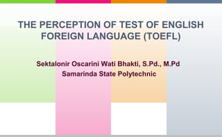 THE PERCEPTION OF TEST OF ENGLISH 
FOREIGN LANGUAGE (TOEFL) 
Sektalonir Oscarini Wati Bhakti, S.Pd., M.Pd 
Samarinda State Polytechnic 
 