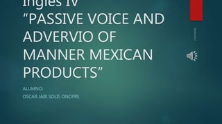 Ingles IV
“PASSIVE VOICE AND
ADVERVIO OF
MANNER MEXICAN
PRODUCTS”
ALUMNO:
OSCAR JAIR SOLIS ONOFRE
 