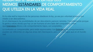 REGLA NO. 2: SIGA EN LA RED LOS
MISMOS ESTÁNDARES DE COMPORTAMIENTO
QUE UTILIZA EN LA VIDA REAL
En la vida real la mayoría de las personas obedecen la ley, ya sea por voluntad propia o por
miedo a ser descubiertos.
En el ciberespacio las posibilidades de ser descubierto parecen remotas. Y posiblemente porque
la gente a veces olvida que hay un ser humano al otro lado del computador, creen
que Estándares éticos o de comportamiento bajos, son aceptables.
La confusión es comprensible, pero están equivocados. Los Estándares de comportamiento
pueden ser diferentes en algunas áreas del ciberespacio, pero no más bajos que en el mundo
real.
 