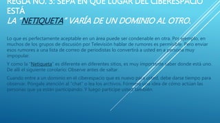 REGLA NO. 3: SEPA EN QUE LUGAR DEL CIBERESPACIO
ESTÁ
LA “NETIQUETA” VARÍA DE UN DOMINIO AL OTRO.
Lo que es perfectamente aceptable en un área puede ser condenable en otra. Por ejemplo, en
muchos de los grupos de discusión por Televisión hablar de rumores es permisible. Pero enviar
esos rumores a una lista de correo de periodistas lo convertirá a usted en a persona muy
impopular.
Y como la “Netiqueta” es diferente en diferentes sitios, es muy importante saber donde está uno.
De allí el siguiente corolario: Observe antes de saltar.
Cuando entre a un dominio en el ciberespacio que es nuevo para usted, debe darse tiempo para
observar. Póngale atención al “chat” o lea los archivos. Fórmese una idea de cómo actúan las
personas que ya están participando. Y luego participe usted también.
 