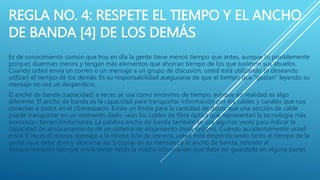 REGLA NO. 4: RESPETE EL TIEMPO Y EL ANCHO
DE BANDA [4] DE LOS DEMÁS
Es de conocimiento común que hoy en día la gente tiene menos tiempo que antes, aunque (o posiblemente
porque) duerman menos y tengan más elementos que ahorran tiempo de los que tuvieron sus abuelos.
Cuando usted envía un correo o un mensaje a un grupo de discusión, usted está utilizando (o deseando
utilizar) el tiempo de los demás. Es su responsabilidad asegurarse de que el tiempo que "gastan" leyendo su
mensaje no sea un desperdicio.
El ancho de banda (capacidad) a veces se usa como sinónimo de tiempo, aunque en realidad es algo
diferente. El ancho de banda es la capacidad para transportar información por los cables y canales que nos
conectan a todos en el ciberespacio. Existe un límite para la cantidad de datos que una sección de cable
puede transportar en un momento dado –aún los cables de fibra óptica que representan la tecnología más
avanzada– tienen limitaciones. La palabra ancho de banda también se usa algunas veces para indicar la
capacidad de almacenamiento de un sistema de alojamiento (host system). Cuándo accidentalmente usted
envía 5 veces el mismo mensaje a la misma lista de correos, usted está desperdiciando tanto el tiempo de la
gente (que debe abrir y descartar las 5 copias de su mensaje) y el ancho de banda, referido al
almacenamiento (porque envía varias veces la misma información que debe ser guardada en alguna parte).
 