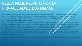 REGLA NO.8: RESPETO POR LA
PRIVACIDAD DE LOS DEMÁS
Por supuesto que usted no soñaría nunca con escarbarle los cajones de los escritorios de sus compañeros.
Así es que tampoco debe leer sus correos. Desafortunadamente mucha gente lo hace. Este tema si que
merece un tratamiento especial. Por ahora comparto con ustedes una Historia que les puede prevenir:
El caso del corresponsal extranjero curioso
En 1.993 un corresponsal extranjero muy estimado del periódico Los Angeles Times en la oficina de Moscú,
fue sorprendido leyendo el correo de uno de sus compañeros. Sus colegas comenzaron a sospechar cuando
los sistemas comenzaron a indicar que alguien se había metido a su computador a revisar los correos en
horas en que ellos no habían estado trabajando en éste. Decidieron entonces montar un operativo.
Comenzaron a poner en sus correos información falsa proveniente de otro de los departamentos de la
sección de asuntos extranjeros. El reportero leyó esa información y pasado un tiempo hizo preguntas a sus
compañeros sobre esa información falsa. Fue inculpado y como medida disciplinaria lo trasladaron de
inmediato a otra sección.
Moraleja: No respetar la privacidad de otros no es solamente falta de “Netiqueta”. Puede además costarle su
trabajo.
 