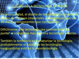 FUTURO DE LA TECNOLOGIA DE PUNTA
En la actualidad, el diseño de tecnologías se orienta al
ahorro de recursos (materiales y energéticos) y al uso
de menos componentes que contaminen.
Difícilmente una tecnología sea considerada "de
punta" si contamina más que una tecnología anterior.
También la tendencia es miniaturizar la tecnología,
probablemente el futuro de las tecnologías
vanguardistas esté en la nanotecnología.
 
