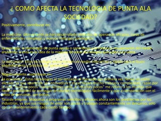 ¿ COMO AFECTA LA TECNOLOGIA DE PUNTA ALA
SOCIEDAD?
Positivamente, contribuye en:
La medicina: últimamente se han desarrollado métodos de operación eficaces, curas de
enfermedades complejas y nuevos hallazgos patológicos
La ecología: la tecnología de punta ayuda o contribuye a la mejora y recuperación del medio
ambiente, o esta es la idea de la mayoría de estas tecnologías que salen a la venta.
La educación: Estas tecnología proporcionan un medio interactivo y rápido para el buen
entendimiento y práctica del aprendizaje.
Negativamente, contribuye en:
La economía : Estas tecnologías al ser lanzadas al mercado por primera vez tienen un costo
elevado ya que aparte de ser innovadora y eficaz llevan mucho trabajo y complejidad, razón por
la cual "muchos pocos" tienen acceso a ella. A "muchos pocos" me refiero a los muchos que
tienen posibilidad de conseguir productos tecnológicos fácilmente y que a comparación con el
resto de personas, son pocos.
Tasa de empleo: Máquinas y programas sencillos y eficaces ahora son los predilectos por las
industrias, ya que sus riesgos de error son pocos y trabajan constantemente sin descanso, solo
con un mantenimiento cada cierto tiempo.
 
