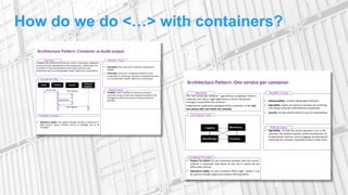 How do we do <…> with containers?
• Operations agility: This pattern handles complex architecture in
build process where multiple version of packages are to be
managed
Architecture Pattern: Container as build output
Conceptual View
Enabling Principles
• Usability: There should be no reason to not build
containers using a Continuous Integration platform and
leverage the automation and versioning capabilities
provided.
Risks & Issues
• Operability: Best used when continuos integrationis
needed
• Versioning: Continuous Integration platform is also
responsible for versioning containers and publishing them
to a private/public Docker registryfor consumption
Benefits / Force
Integrate the container build process withina Continuous Integration
tool and ensures repeatability of the build process. Additionally, the
CI platform is alsoresponsible for versioning containers and
publishing them to a private/public Docker registry for consumption.
Overview
SCM Jenkins Docker
Internal
Registry
Receive Code
Build Container
Tag Container
Push Container
• Prepare for failure: As one contaioner provides only one service,
isolation is preserved. And failure of one unit in system do not
affect other services.
• Operations agility: As each container offers single service it can
be used by multiple applicationwithout affecting others
Architecture Pattern: One service per container
Conceptual View
Enabling Principles
• Operability : As only one service (process) is run in the
container, this pattern requires careful consideration of
its operational concerns such as logging, monitoring and
restarting the container should the process inside crash.
Risks & Issues
• Maintainability: Smaller, lightweight containers
• Operability: Stacks are easier to compose by combining
and linking containers withdifferent components
• Security: Smaller attacksurface incase of vulnerabilities
Benefits / Force
The “one service per container” app enforces anapproach where a
container runs only a single applicationor service. No process
manager is used within the container.
Implement an application packaged withina container, as the only
one process that runs within the container.
Overview
Logging Monitoring
Data Storage Frontend
 