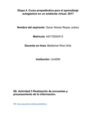 Etapa 4. Curso propedéutico para el aprendizaje
autogestivo en un ambiente virtual. 2017
Nombre del aspirante: Oscar Alonso Reyes Juárez
Matricula: AS172052413
Docente en línea: Baldemar Ríos Ortiz
Institución: UnADM
S6. Actividad 3 Realización de encuestas y
procesamiento de la información.
URL: https://goo.gl/forms/e8ZjwjsmQ4djQBTu2
 