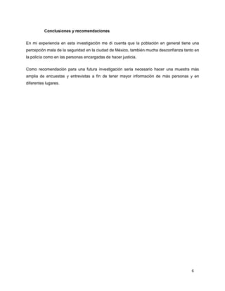 6
Conclusiones y recomendaciones
En mi experiencia en esta investigación me di cuenta que la población en general tiene una
percepción mala de la seguridad en la ciudad de México, también mucha desconfianza tanto en
la policía como en las personas encargadas de hacer justicia.
Como recomendación para una futura investigación seria necesario hacer una muestra más
amplia de encuestas y entrevistas a fin de tener mayor información de más personas y en
diferentes lugares.
 