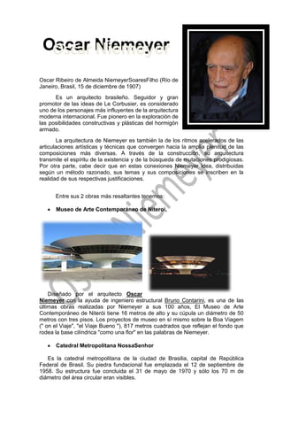 -201930-766445Oscar Niemeyer0Oscar Niemeyerlefttop Oscar Niemeyer  Oscar Niemeyer 4158615-444500<br />Oscar Ribeiro de Almeida Niemeyer Soares Filho (Río de Janeiro, Brasil, 15 de diciembre de 1907) <br />Es un arquitecto brasileño. Seguidor y gran promotor de las ideas de Le Corbusier, es considerado uno de los personajes más influyentes de la arquitectura moderna internacional. Fue pionero en la exploración de las posibilidades constructivas y plásticas del hormigón armado.<br />La arquitectura de Niemeyer es también la de los ritmos acelerados de las articulaciones artísticas y técnicas que convergen hacia la amplia plenitud de las composiciones más diversas. A través de la construcción, su arquitectura transmite el espíritu de la existencia y de la búsqueda de mutaciones prodigiosas. Por otra parte, cabe decir que en estas conexiones Niemeyer idea, distribuidas según un método razonado, sus temas y sus composiciones se inscriben en la realidad de sus respectivas justificaciones.<br />Entre sus 2 obras más resaltantes tenemos:<br />Museo de Arte Contemporáneo de Niteroi, <br />293941536449000<br />Diseñado por el arquitecto Oscar Niemeyer con la ayuda de ingeniero estructural Bruno Contarini, es una de las últimas obras realizadas por Niemeyer a sus 100 años, El Museo de Arte Contemporáneo de Niterói tiene 16 metros de alto y su cúpula un diámetro de 50 metros con tres pisos. Los proyectos de museo en sí mismo sobre la Boa Viagem (quot;
 on el Viajequot;
, quot;
el Viaje Bueno quot;
), 817 metros cuadrados que reflejan el fondo que rodea la base cilíndrica quot;
como una florquot;
 en las palabras de Niemeyer.<br />Catedral Metropolitana Nossa Senhor<br />Es la catedral metropolitana de la ciudad de Brasilia, capital de República Federal de Brasil. Su piedra fundacional fue emplazada el 12 de septiembre de 1958. Su estructura fue concluida el 31 de mayo de 1970 y sólo los 70 m de diámetro del área circular eran visibles.]<br />-21907595758000Esta estructura hiperboloide está construida de hormigón, y pareciera que con su techo de vidrio se alzara abierto hacia el cielo<br />-393065-85661500<br />Las obras de este gran arquitecto han manifestado belleza sensual en sus estructuras modernistas, vistas en Brasilia, provocando una revolución en la arquitectura de aproximadamente un siglo. Colaboro en el diseño de las amplias curvas de la Asamblea General de la sede de las Naciones Unidas en Nueva York. Las curvas son su emblema en cualquier trabajo la solución natural, la solución que emerge cuando más grande es un problema, tiene su oficina en Copacabana. <br />310515146304000Lo que él busca en sus trabajos es que la Arquitectura se muestre con naturalidad y gracia, ya que los espacios se muestran de una manera más amplia lo que permite buscar formas y elementos más transformacionales, creativos e ingeniosos sin afectar el proyecto. Este arquitecto torcido y con la ineficiencia para trasladarse solo, acostumbra a fumar para relajarse y a tomarse un vaso de vino diariamente. Es un señor calvo, es muy simpático y agradable, siempre tienen un semblante de felicidad que expresa con su sonrisa que destacan sus arrugas.<br />“No es el ángulo recto que me atrae, ni la línea recta, dura, inflexible, creada por el hombre. Lo que me atrae es la curva libre y sensual, la curva que encuentro en las montañas de mi país, en el curso sinuoso de sus ríos, en las olas del mar, en el cuerpo de la mujer preferida. De curvas es hecho todo el universo, el universo curvo de Einstein”. <br />                                                                                     Oscar Niemeyer.<br />