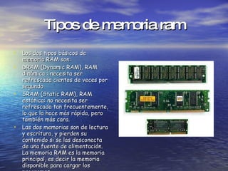 Tipos de memoria ram Los dos tipos básicos de memoria RAM son: DRAM (Dynamic RAM), RAM dinámica : necesita ser refrescada cientos de veces por segundo  SRAM (Static RAM), RAM estática: no necesita ser refrescada tan frecuentemente, lo que la hace más rápida, pero también más cara.  Las dos memorias son de lectura y escritura, y pierden su contenido si se las desconecta de una fuente de alimentación. La memoria RAM es la memoria principal, es decir la memoria disponible para cargar los programas. 