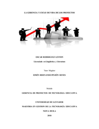 LA GERENCIA Y CICLO DE VIDA DE LOS PROYECTOS
OSCAR RODRIGUEZ LEYTON
Licenciado en Lingüística y Literatura
Tutor Magister
EFRÍN HERNANDO PINZÓN REYES
Modulo
GERENCIA DE PROYECTOS DE TECNOLOGIA EDUCATIVA
UNIVERSIDAD DE SANTADER
MAESTRIA EN GESTION DE LA TECNOLOGÍA EDUCATIVA
NEIVA HUILA
2018
 