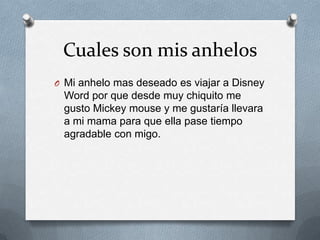 Cuales son mis anhelos
O Mi anhelo mas deseado es viajar a Disney
 Word por que desde muy chiquito me
 gusto Mickey mouse y me gustaría llevara
 a mi mama para que ella pase tiempo
 agradable con migo.
 