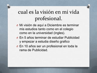 cual es la visión en mi vida
         profesional.
O Mi visión de aquí a Diciembre es terminar
  mis estudios tanto como en el colegio
  como en la universidad (ingles).
O En 5 años terminar de estudiar Publicidad
  y empezar a estudia diseño grafico
O En 10 años ser un profesional en toda la
  rama de Publicidad.
 