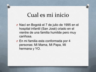 Cual es mi inicio
O Nací en Bogotá el 7 de julio de 1995 en el
  hospital infantil (San José) criado en el
  vientre de una familia humilde pero muy
  cariñosa.
O En mi familia esta conformada por 4
  personas: Mi Mama, Mi Papa, Mi
  hermana y YO.
 