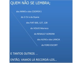 QUEM NÃO SE LEMBRA;
dos MINIS e dos COOPER S
do 2 CV e da Dyane
dos FIAT 600, 127, 128
do VOLVO Marreco
do RENAULT GORDINI
dos ALFAS e dos LANCIA
do FORD ESCORT
E TANTOS OUTROS …
ENTÃO, VAMOS LÁ RECORDÁ-LOS…
 