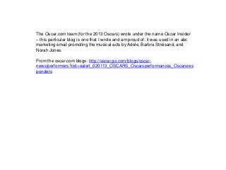 The Oscar.com team (for the 2013 Oscars) wrote under the name Oscar Insider
– this particular blog is one that I wrote and am proud of: it was used in an abc
marketing email promoting the musical acts by Adele, Barbra Streisand, and
Norah Jones.
From the oscar.com blogs: http://oscar.go.com/blogs/oscar-
news/performers?cid=ealert_020113_OSCARS_Oscarsperformances_Oscarsres
ponders
 