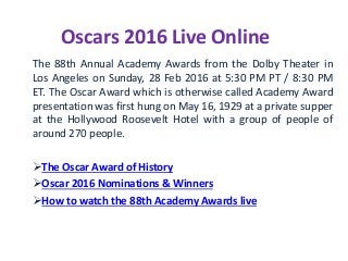 Oscars 2016 Live Online
The 88th Annual Academy Awards from the Dolby Theater in
Los Angeles on Sunday, 28 Feb 2016 at 5:30 PM PT / 8:30 PM
ET. The Oscar Award which is otherwise called Academy Award
presentation was first hung on May 16, 1929 at a private supper
at the Hollywood Roosevelt Hotel with a group of people of
around 270 people.
The Oscar Award of History
Oscar 2016 Nominations & Winners
How to watch the 88th Academy Awards live
 