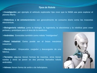 Tipos de Robots
Robot industrial: Como puede ser el brazo mecánico
industrial.
Manipulador: Empacador, cargador y descargador de una
fábrica.
Terrestre: algunos tienen formas de insectos, otros tienen
ruedas y otros se paran en dos piernas llamados robots
androides.
Aéreos: tienen forma de avión o de helicóptero.
Investigación: por ejemplo el vehículo explorador tipo rover que la NASA usa para explorar el
planeta Marte.
Didácticos o de entretenimiento: son generalmente de consumo diario como las mascotas
electrónicas.
Bioingeniería robótica: junta la biología, la ingeniería, la electrónica y la robótica para crear
prótesis y prototipos para el área de la medicina.
Androides: Conocidos también como robots "inteligentes".
 