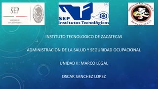 INSTITUTO TECNOLOGICO DE ZACATECAS
ADMINISTRACION DE LA SALUD Y SEGURIDAD OCUPACIONAL
UNIDAD II: MARCO LEGAL
OSCAR SANCHEZ LOPEZ
 