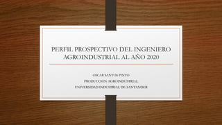 PERFIL PROSPECTIVO DEL INGENIERO
AGROINDUSTRIAL AL AÑO 2020
OSCAR SANTOS PINTO
PRODUCCION AGROINDUSTRIAL
UNIVERSIDAD INDUSTRIAL DE SANTANDER
 