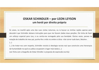 OSKAR SCHINDLER – por LEON LEYSON
um herói por direito próprio
Às vezes, na manhã após uma das suas visitas noturnas, eu ia buscar as minhas rações apenas para
descobrir que Schindler deixara instruções para que me fossem dadas duas porções. Ele tinha de fazer
um esforço especial para isso, e eu sentia-me esmagado pela sua bondade. Outras vezes, parava na
estação de trabalho do meu pai, punha-lhe a mão no ombro e dizia: «Vai correr tudo bem, Moshe».
(…)
(…) Ao tratar-nos com respeito, Schindler resistia à ideologia racista nazi que construíra uma hierarquia
da humanidade na qual os judeus ocupavam o lugar mais baixo.(…)
(ver ficha com a biografia de Oskar Shindler e proposta de expressão escrita)
 