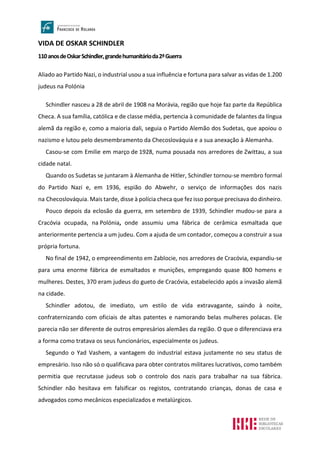 VIDA DE OSKAR SCHINDLER
110anosdeOskarSchindler,grandehumanitárioda2ªGuerra
Aliado ao Partido Nazi, o industrial usou a sua influência e fortuna para salvar as vidas de 1.200
judeus na Polónia
Schindler nasceu a 28 de abril de 1908 na Morávia, região que hoje faz parte da República
Checa. A sua família, católica e de classe média, pertencia à comunidade de falantes da língua
alemã da região e, como a maioria dali, seguia o Partido Alemão dos Sudetas, que apoiou o
nazismo e lutou pelo desmembramento da Checoslováquia e a sua anexação à Alemanha.
Casou-se com Emilie em março de 1928, numa pousada nos arredores de Zwittau, a sua
cidade natal.
Quando os Sudetas se juntaram à Alemanha de Hitler, Schindler tornou-se membro formal
do Partido Nazi e, em 1936, espião do Abwehr, o serviço de informações dos nazis
na Checoslováquia. Mais tarde, disse à polícia checa que fez isso porque precisava do dinheiro.
Pouco depois da eclosão da guerra, em setembro de 1939, Schindler mudou-se para a
Cracóvia ocupada, na Polónia, onde assumiu uma fábrica de cerâmica esmaltada que
anteriormente pertencia a um judeu. Com a ajuda de um contador, começou a construir a sua
própria fortuna.
No final de 1942, o empreendimento em Zablocie, nos arredores de Cracóvia, expandiu-se
para uma enorme fábrica de esmaltados e munições, empregando quase 800 homens e
mulheres. Destes, 370 eram judeus do gueto de Cracóvia, estabelecido após a invasão alemã
na cidade.
Schindler adotou, de imediato, um estilo de vida extravagante, saindo à noite,
confraternizando com oficiais de altas patentes e namorando belas mulheres polacas. Ele
parecia não ser diferente de outros empresários alemães da região. O que o diferenciava era
a forma como tratava os seus funcionários, especialmente os judeus.
Segundo o Yad Vashem, a vantagem do industrial estava justamente no seu status de
empresário. Isso não só o qualificava para obter contratos militares lucrativos, como também
permitia que recrutasse judeus sob o controlo dos nazis para trabalhar na sua fábrica.
Schindler não hesitava em falsificar os registos, contratando crianças, donas de casa e
advogados como mecânicos especializados e metalúrgicos.
 