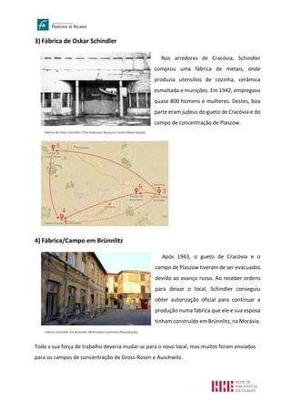 3) Fábrica de Oskar Schindler
4) Fábrica/Campo em Brünnlitz
Toda a sua força de trabalho deveria mudar-se para o novo local, mas muitos foram enviados
para os campos de concentração de Gross-Rosen e Auschwitz.
Fábrica de Oskar Schindler (The Holocaust Resource Center/Reprodução)
Nos arredores de Cracóvia, Schindler
comprou uma fábrica de metais, onde
produzia utensílios de cozinha, cerâmica
esmaltada e munições. Em 1942, empregava
quase 800 homens e mulheres. Destes, boa
parte eram judeus do gueto de Cracóvia e do
campo de concentração de Plaszow.
Fábrica Schindler em Brünnlitz (Wikimedia Commons/Reprodução)
Após 1943, o gueto de Cracóvia e o
campo de Plaszow tiveram de ser evacuados
devido ao avanço russo. Ao receber ordens
para deixar o local, Schindler conseguiu
obter autorização oficial para continuar a
produção numa fábrica que ele e sua esposa
tinham construído em Brünnlitz, na Morávia.
 
