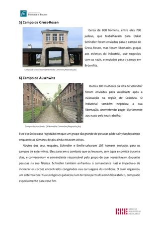 5) Campo de Gross-Rosen
Campo de Gross-R osen
6) Campo de Auschwitz
Este é o único caso registado em que um grupo tão grande de pessoas pôde sair vivo do campo
enquanto as câmaras de gás ainda estavam ativas.
Noutro dos seus resgates, Schindler e Emilie salvaram 107 homens enviados para os
campos de extermínio. Eles pararam o comboio que os levavam, sem água e comida durante
dias, e convenceram o comandante responsável pelo grupo de que necessitavam daquelas
pessoas na sua fábrica. Schindler também enfrentou o comandante nazi e impediu-o de
incinerar os corpos encontrados congelados nas carruagens do comboio. O casal organizou
um enterro com rituais religiosos judaicos num terreno perto do cemitério católico, comprado
especialmente para esse fim.
Campo de Gross-Rosen (Wikimedia Commons/Reprodução)
Cerca de 800 homens, entre eles 700
judeus, que trabalhavam para Oskar
Schindler foram enviados para o campo de
Gross-Rosen, mas foram libertados graças
aos esforços do industrial, que negociou
com os nazis, e enviados para o campo em
Brünnllitz.
Campo de Auschwitz (Wikimedia Commons/Reprodução)
Outras 300 mulheres da lista de Schindler
foram enviadas para Auschwitz após a
evacuação na região de Cracóvia. O
industrial também negociou a sua
libertação, prometendo pagar diariamente
aos nazis pelo seu trabalho.
 