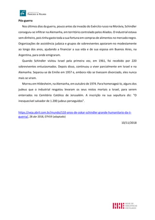 Pós-guerra
Nos últimos dias da guerra, pouco antes da invasão do Exército russo na Morávia, Schindler
conseguiu-se infiltrar na Alemanha, em território controlado pelos Aliados. O industrial estava
sem dinheiro, pois tinha gasto toda a sua fortuna em compras de alimentos no mercado negro.
Organizações de assistência judaica e grupos de sobreviventes apoiaram-no modestamente
ao longo dos anos, ajudando a financiar a sua vida e de sua esposa em Buenos Aires, na
Argentina, para onde emigraram.
Quando Schindler visitou Israel pela primeira vez, em 1961, foi recebido por 220
sobreviventes entusiasmados. Depois disso, continuou a viver parcialmente em Israel e na
Alemanha. Separou-se de Emilie em 1957 e, embora não se tivessem divorciado, eles nunca
mais se viram.
Morreu em Hildesheim, na Alemanha, em outubro de 1974. Para homenageá-lo, alguns dos
judeus que o industrial resgatou levaram os seus restos mortais a Israel, para serem
enterrados no Cemitério Católico de Jerusalém. A inscrição na sua sepultura diz: “O
inesquecível salvador de 1.200 judeus perseguidos”.
https://veja.abril.com.br/mundo/110-anos-de-oskar-schindler-grande-humanitario-da-ii-
guerra/, 28 abr 2018, 07h59 (adaptado)
10/11/2018
 
