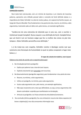 EXPRESSÃO ESCRITA
Num texto bem estruturado, com um mínimo de duzentas e um máximo de trezentas
palavras, apresenta uma reflexão pessoal sobre o conceito de herói definido abaixo e a
importância de Oskar Schindler na vida de muitos judeus, em especial da família Leyson, ao
longo da II Guerra Mundial. Para fundamentar o teu ponto de vista, recorre, no mínimo, a dois
argumentos, ilustrando cada um deles com, pelo menos, um exemplo significativo.
“Lembro-me de uma entrevista de televisão que vi uma vez, com o escritor e
intelectual Joseph Campbell. Nunca esqueci a sua definição de herói. Campbell disse
que um herói é um ser humano vulgar que faz «a melhor das coisas no pior dos
tempos». Oskar Schindler personifica essa definição.”
(…) Ao tratar-nos com respeito, Schindler resistia à ideologia racista nazi que
construíra uma hierarquia da humanidade na qual os judeus ocupavam o lugar mais
baixo.(…)
O rapaz do caixote de madeira, Leon Leyson
Elabora o teu texto de acordo com o seguinte plano-guia:
1. Na introdução (primeiro parágrafo):
• Explica por palavras tuas a tese de Leon Leyson;
• Explicita claramente que concordas com essa tese;
2. No Desenvolvimento (parágrafos seguintes), para fundamentar o teu ponto de vista:
• Recorre, no mínimo, a dois argumentos;
• Utiliza um parágrafo, no mínimo, para cada argumento;
• Ilustra cada argumento com, pelo menos, um exemplo significativo;
• Não sejas incoerente com a tese que defendeste, ou seja, os teus argumentos não
devem contradizer a opinião que manifestaste na introdução;
• Articula os parágrafos e as frases através de articuladores/conectores.
3. Na conclusão (último parágrafo), faz uma síntese/um resumo das ideias expostas (sê
breve e objetivo(a)), mas não acrescentes informação nova.
 