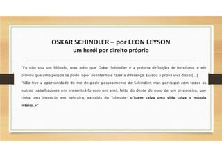 OSKAR SCHINDLER – por LEON LEYSON
um herói por direito próprio
"Eu não sou um filósofo, mas acho que Oskar Schindler é a própria definição de heroísmo, e ele
provou que uma pessoa se pode opor ao inferno e fazer a diferença. Eu sou a prova viva disso (...)
“Não tive a oportunidade de me despedir pessoalmente de Schindler, mas participei com todos os
outros trabalhadores em presenteá-lo com um anel, feito do dente de ouro de um prisioneiro, que
tinha uma inscrição em hebraico, extraída do Talmude: «Quem salva uma vida salva o mundo
inteiro.»”
 