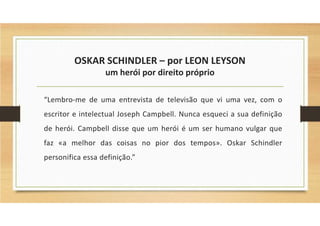 OSKAR SCHINDLER – por LEON LEYSON
um herói por direito próprio
“Lembro-me de uma entrevista de televisão que vi uma vez, com o
escritor e intelectual Joseph Campbell. Nunca esqueci a sua definição
de herói. Campbell disse que um herói é um ser humano vulgar que
faz «a melhor das coisas no pior dos tempos». Oskar Schindler
personifica essa definição.”
 
