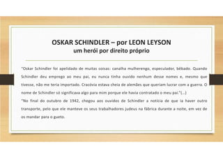 OSKAR SCHINDLER – por LEON LEYSON
um herói por direito próprio
“Oskar Schindler foi apelidado de muitas coisas: canalha mulherengo, especulador, bêbado. Quando
Schindler deu emprego ao meu pai, eu nunca tinha ouvido nenhum desse nomes e, mesmo que
tivesse, não me teria importado. Cracóvia estava cheia de alemães que queriam lucrar com a guerra. O
nome de Schindler só significava algo para mim porque ele havia contratado o meu pai.”(…)
“No final do outubro de 1942, chegou aos ouvidos de Schindler a notícia de que ia haver outro
transporte, pelo que ele manteve os seus trabalhadores judeus na fábrica durante a noite, em vez de
os mandar para o gueto.
 