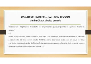 OSKAR SCHINDLER – por LEON LEYSON
um herói por direito próprio
Ele sabia que a frágil licença de trabalho não proporcionava qualquer garantia de segurança durante as
rusgas.”
(…)
Foi no «turno judaico», como o turno da noite viria a ser conhecido, que comecei a conhecer Schindler
pessoalmente. Já tinha ouvido muitas histórias acerca das festas loucas que ele dava nos seus
escritórios no segundo andar da fábrica, festas que se prolongavam pela noite dentro. Agora, no meu
posto de trabalho, ouvia os risos e a música. (…)
 