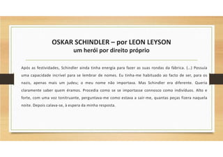 OSKAR SCHINDLER – por LEON LEYSON
um herói por direito próprio
Após as festividades, Schindler ainda tinha energia para fazer as suas rondas da fábrica. (…) Possuía
uma capacidade incrível para se lembrar de nomes. Eu tinha-me habituado ao facto de ser, para os
nazis, apenas mais um judeu; o meu nome não importava. Mas Schindler era diferente. Queria
claramente saber quem éramos. Procedia como se se importasse connosco como indivíduos. Alto e
forte, com uma voz tonitruante, perguntava-me como estava a sair-me, quantas peças fizera naquela
noite. Depois calava-se, à espera da minha resposta.
 