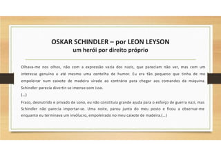 OSKAR SCHINDLER – por LEON LEYSON
um herói por direito próprio
Olhava-me nos olhos, não com a expressão vazia dos nazis, que pareciam não ver, mas com um
interesse genuíno e até mesmo uma centelha de humor. Eu era tão pequeno que tinha de me
empoleirar num caixote de madeira virado ao contrário para chegar aos comandos da máquina.
Schindler parecia divertir-se imenso com isso.
(…)
Fraco, desnutrido e privado de sono, eu não constituía grande ajuda para o esforço de guerra nazi, mas
Schindler não parecia importar-se. Uma noite, parou junto do meu posto e ficou a observar-me
enquanto eu terminava um invólucro, empoleirado no meu caixote de madeira.(…)
 