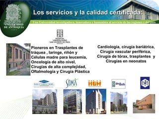 CLASIFICACION NACIONAL DE GRUPOS COLCIENCIAS Los servicios y la calidad certificada: Pioneros en Trasplantes de  tráquea , laringe, riñón y Células madre para leucemia, Oncología de alto nivel,  Cirugías de alta complejidad, Oftalmología y Cirugía Plástica Cardiología, cirugía bariátrica, Cirugía vascular periférica,  Cirugía de tórax, trasplantes  y Cirugías en neonatos 