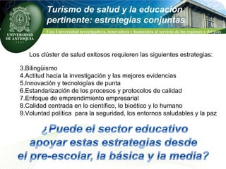 Turismo de salud y la educación  pertinente: estrategias conjuntas Los clúster de salud exitosos requieren las siguientes estrategias: Bilingüismo Actitud hacia la investigación y las mejores evidencias Innovación y tecnologías de punta Estandarización de los procesos y protocolos de calidad Enfoque de emprendimiento empresarial Calidad centrada en lo científico, lo bioético y lo humano Voluntad política  para la seguridad, los entornos saludables y la paz 
