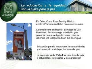 Educación para la innovación, la competitividad  y el desarrollo social que favorezca  la paz   La docencia  en la U de A es  para toda la vida  a estudiantes,  profesores y los egresados!  En Cuba, Costa Rica, Brasil y México  existe el Turismo de Salud hace muchos años Colombia tiene en Bogotá, Santiago de Cali, Manizales, Bucaramanga y Medellín gran  potencial para este tipo de clúster, pero la  violencia y la inseguridad son sus enemigos  La educación y la equidad son la clave para la paz 