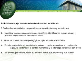La Pertinencia, eje transversal de la educación, se refiere a: Evaluar las necesidades y expectativas de los estudiantes y los entornos 2.  Identificar los nuevos conocimientos científicos, identificar las nuevas ideas y  trasmitir estos avances con sentido crítico Utilizar los nuevos modelos pedagógicos, ojalá los más actualizados 4.  Fortalecer desde la primera infancia valores como la autoestima, la convivencia,    la paz, la solidaridad, el sentido humanista y el liderazgo para servir con afecto  5.  La ciudad que enseña desde su entorno, desde sus empresas y sus clúster  