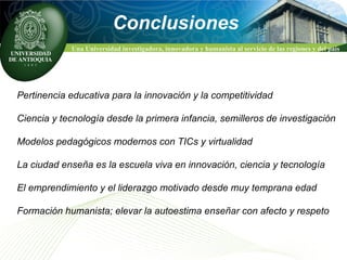 Pertinencia educativa para la innovación y la competitividad Ciencia y tecnología desde la primera infancia, semilleros de investigación Modelos pedagógicos modernos con TICs y virtualidad La ciudad enseña es la escuela viva en innovación, ciencia y tecnología El emprendimiento y el liderazgo motivado desde muy temprana edad  Formación humanista; elevar la autoestima enseñar con afecto y respeto  Conclusiones 