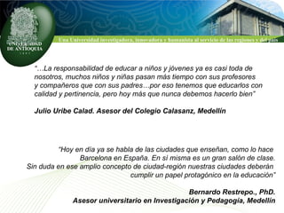 “… La responsabilidad de educar a niños y jóvenes ya es casi toda de  nosotros, muchos niños y niñas pasan más tiempo con sus profesores  y compañeros que con sus padres…por eso tenemos que educarlos con  calidad y pertinencia, pero hoy más que nunca debemos hacerlo bien” Julio Uribe Calad. Asesor del Colegio Calasanz, Medellín “ Hoy en día ya se habla de las ciudades que enseñan, como lo hace  Barcelona en España. En sí misma es un gran salón de clase. Sin duda en ese amplio concepto de ciudad-región nuestras ciudades deberán  cumplir un papel protagónico en la educación” Bernardo Restrepo., PhD. Asesor universitario en Investigación y Pedagogía, Medellín 